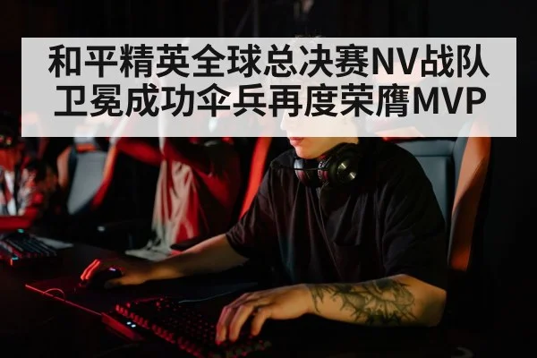 和平精英全球总决赛NV战队卫冕成功伞兵再度荣膺MVP